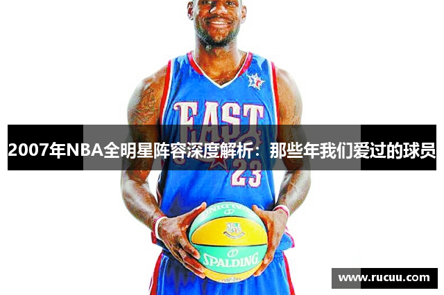 2007年NBA全明星阵容深度解析：那些年我们爱过的球员