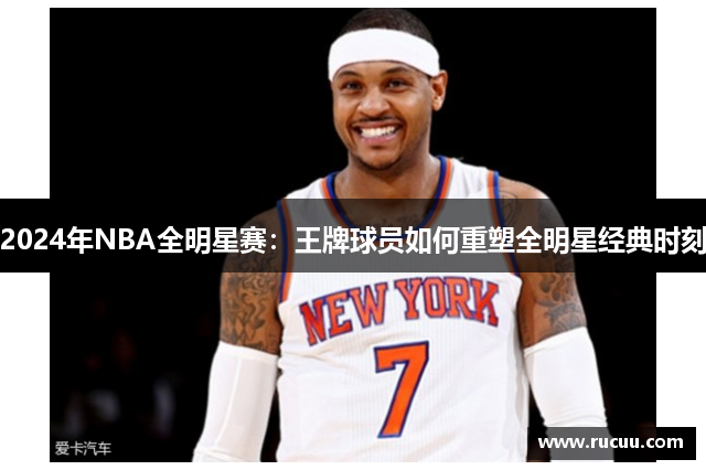 2024年NBA全明星赛：王牌球员如何重塑全明星经典时刻