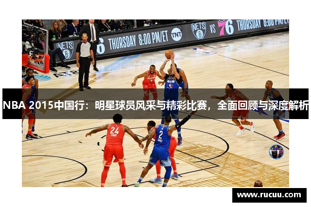 NBA 2015中国行：明星球员风采与精彩比赛，全面回顾与深度解析