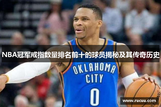 NBA冠军戒指数量排名前十的球员揭秘及其传奇历史