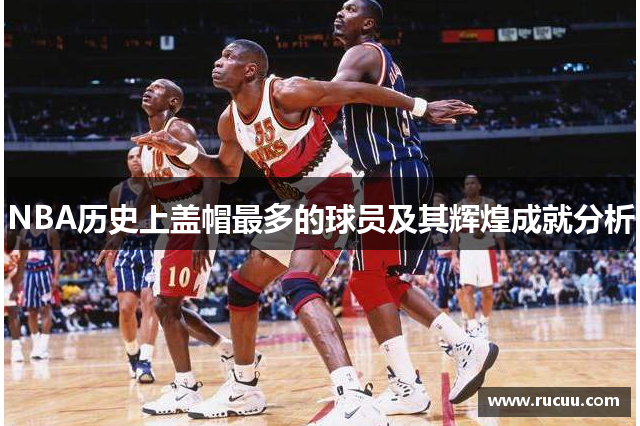 NBA历史上盖帽最多的球员及其辉煌成就分析