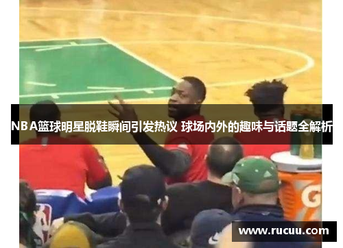 NBA篮球明星脱鞋瞬间引发热议 球场内外的趣味与话题全解析