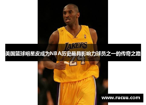 美国篮球明星皮成为NBA历史最具影响力球员之一的传奇之路